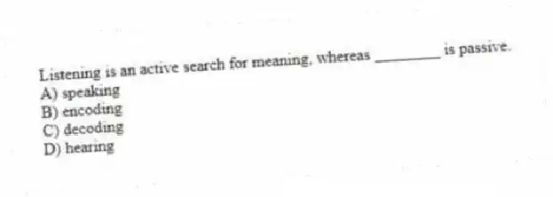 Listening is an active search for meaning, whereas ________ is passive.
A) speaking
B) encoding
C) decoding
D) hearing