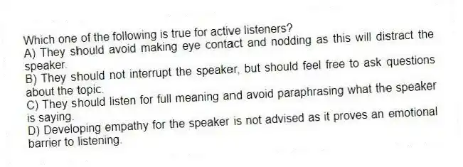 Which one of the following is true for active listeners?
A) They should avoid making eye contact and nodding as this will distract the speaker.
B) They should not interrupt the speaker, but should feel free to ask questions about the topic.
C) They should listen for full meaning and avoid paraphrasing what the speaker is saying.
D) Developing empathy for the speaker is not advised as it proves an emotional barrier to listening.