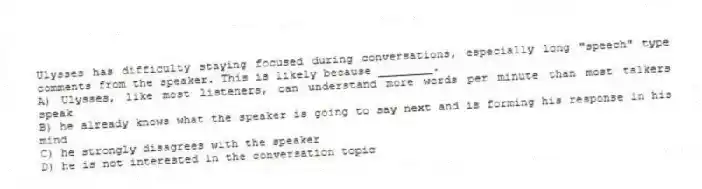 Ulysses has difficulty staying focused during conversations, especially long "speech" type comments from the speaker. This is likely because ________.
A) Ulysses, like most listeners, can understand more words per minute than most talkers speak
B) he already knows what the speaker is going to say next and is forming his response in his mind
C) he strongly disagrees with the speaker
D) he is not interested in the conversation topic