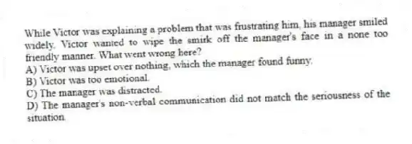 While Victor was explaining a problem that was frustrating him, his manager smiled widely. Victor wanted to wipe the smirk off the manager's face in a none too friendly manner. What went wrong here?
A) Victor was upset over nothing, which the manager found funny.
B) Victor was too emotional.
C) The manager was distracted.
D) The manager's non-verbal communication did not match the seriousness of the situation.