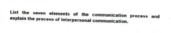 List the seven elements of the communication process and explain the process of interpersonal communication.