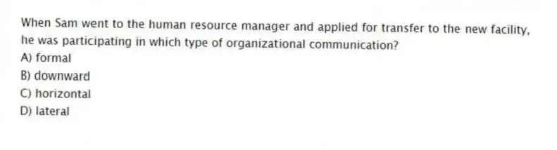 When Sam went to the human resource manager and applied for transfer to the new facility, he was participating in which type of organizational communication?
A) formal
B) downward
C) horizontal
D) lateral