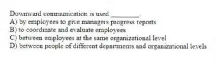 Downward communication is used ________.
A) by employees to give managers progress reports
B) to coordinate and evaluate employees
C) between employees at the same organizational level
D) between people of different departments and organizational levels