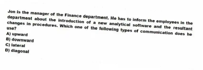 Jon is the manager of the Finance department. He has to inform the employees in the department about the introduction of a new analytical software and the resultant changes in procedures. Which one of the following types of communication does he use?
A) upward
B) downward
C) lateral
D) diagonal