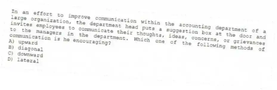 In an effort to improve communication within the accounting department of a large organization, the department head puts a suggestion box at the door and invites employees to communicate their thoughts, ideas, concerns, or grievances to the managers in the department. Which one of the following methods of communication is he encouraging?
A) upward
B) diagonal
C) downward
D) lateral