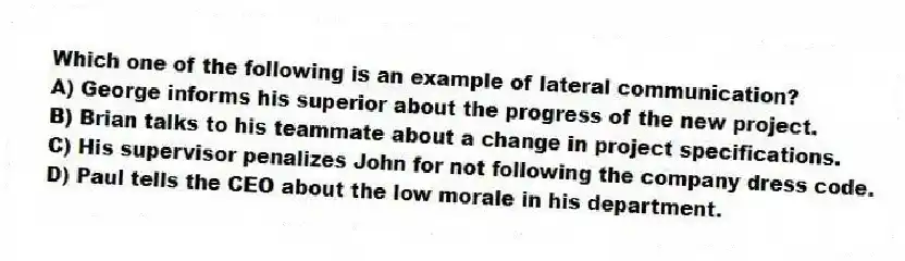Which one of the following is an example of lateral communication?
A) George informs his superior about the progress of the new project.
B) Brian talks to his teammate about a change in project specifications.
C) His supervisor penalizes John for not following the company dress code.
D) Paul tells the CEO about the low morale in his department.