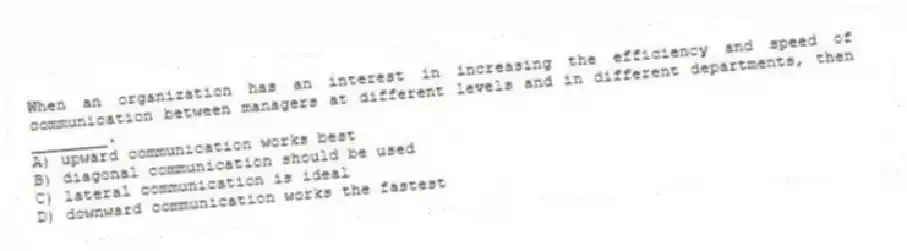 When an organization has an interest in increasing the efficiency and speed of communication between managers at different levels and in different departments, then ________.
A) upward communication works best
B) diagonal communication should be used
C) lateral communication is ideal
D) downward communication works the fastest