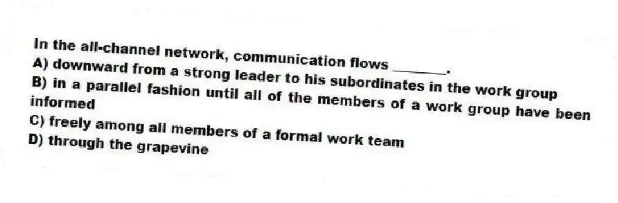 In the all-channel network, communication flows ________.
A) downward from a strong leader to his subordinates in the work group
B) in a parallel fashion until all of the members of a work group have been informed
C) freely among all members of a formal work team
D) through the grapevine