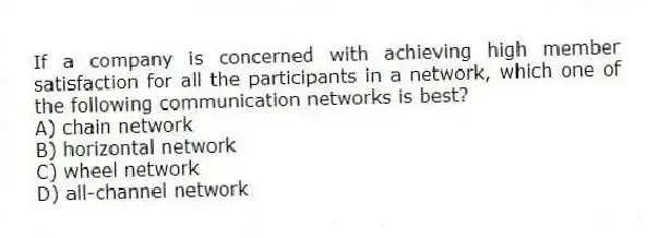 If a company is concerned with achieving high member satisfaction for all the participants in a network, which one of the following communication networks is best?
A) chain network
B) horizontal network
C) wheel network
D) all-channel network