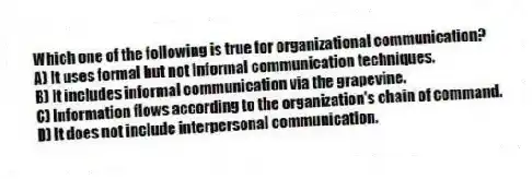 Which one of the following is true for organizational communication?
A) It uses formal but not informal communication techniques.
B) It includes informal communication via the grapevine.
C) Information flows according to the organization's chain of command.
D) It does not include interpersonal communication.