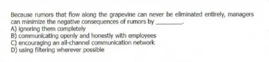 Because rumors that flow along the grapevine can never be eliminated entirely, managers can minimize the negative consequences of rumors by ________.
A) ignoring them completely
B) communicating openly and honestly with employees
C) encouraging an all-channel communication network
D) using filtering wherever possible