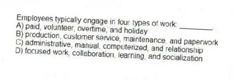 Employees typically engage in four types of work: ________.
A) paid, volunteer, overtime, and holiday
B) production, customer service, maintenance, and paperwork
C) administrative, manual, computerized, and relationship
D) focused work, collaboration, learning, and socialization