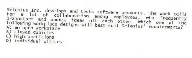 Selenius Inc. develops and tests software products. The work calls for a lot of collaboration among employees, who frequently brainstorm and bounce ideas off each other. Which one of the following workplace designs will best suit Selenius' requirements?
A) an open workplace
B) closed cubicles
C) high partitions
D) individual offices