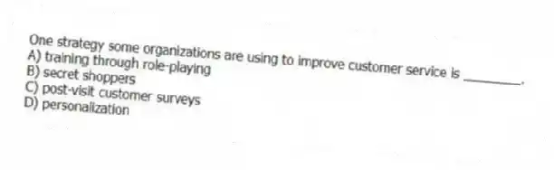 One strategy some organizations are using to improve customer service is ________.
A) training through role-playing
B) secret shoppers
C) post-visit customer surveys
D) personalization