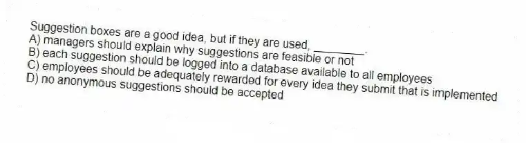 Suggestion boxes are a good idea, but if they are used, ________.
A) managers should explain why suggestions are feasible or not
B) each suggestion should be logged into a database available to all employees
C) employees should be adequately rewarded for every idea they submit that is implemented
D) no anonymous suggestions should be accepted