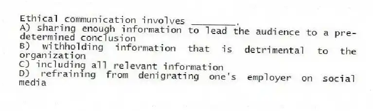 Ethical communication involves ________.
A) sharing enough information to lead the audience to a pre-determined conclusion
B) withholding information that is detrimental to the organization
C) including all relevant information
D) refraining from denigrating one's employer on social media
