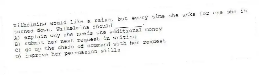 Wilhelmina would like a raise, but every time she asks for one she is turned down. Wilhelmina should ________.
A) explain why she needs the additional money
B) submit her next request in writing
C) go up the chain of command with her request
D) improve her persuasion skills
