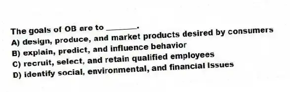 The goals of OB are to ________.
A) design, produce, and market products desired by consumers
B) explain, predict, and influence behavior
C) recruit, select, and retain qualified employees
D) identify social, environmental, and financial issues