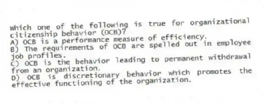 Which one of the following is true for organizational citizenship behavior (OCB)?
A) OCB is a performance measure of efficiency.
B) The requirements of OCB are spelled out in employee job profiles.
C) OCB is the behavior leading to permanent withdrawal from an organization.
D) OCB is discretionary behavior which promotes the effective functioning of the organization.