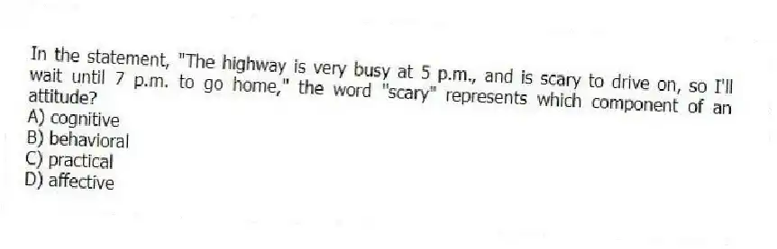In the statement, "The highway is very busy at 5 p.m., and is scary to drive on, so I'll wait until 7 p.m. to go home," the word "scary" represents which component of an attitude?
A) cognitive
B) behavioral
C) practical
D) affective
