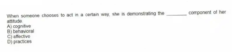 When someone chooses to act in a certain way, she is demonstrating the ________ component of her attitude.
A) cognitive
B) behavioral
C) affective
D) practices