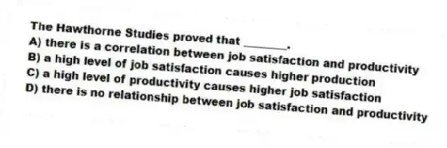 The Hawthorne Studies proved that ________.
A) there is a correlation between job satisfaction and productivity
B) a high level of job satisfaction causes higher production
C) a high level of productivity causes higher job satisfaction
D) there is no relationship between job satisfaction and productivity