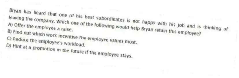 Bryan has heard that one of his best subordinates is not happy with his job and is thinking of leaving the company. Which one of the following would help Bryan retain this employee?
A) Offer the employee a raise.
B) Find out which work incentive the employee values most.
C) Reduce the employee's workload.
D) Hint at a promotion in the future if the employee stays.