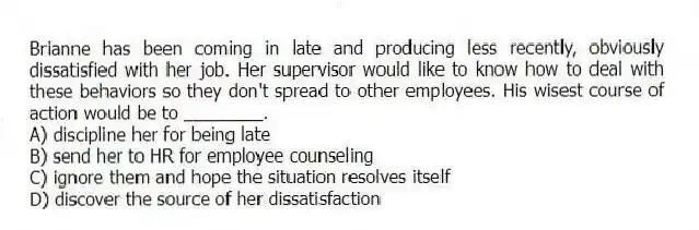 Brianne has been coming in late and producing less recently, obviously dissatisfied with her job. Her supervisor would like to know how to deal with these behaviors so they don't spread to other employees. His wisest course of action would be to ________.
A) discipline her for being late
B) send her to HR for employee counseling
C) ignore them and hope the situation resolves itself
D) discover the source of her dissatisfaction
