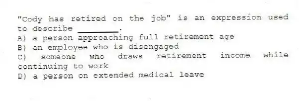 "Cody has retired on the job" is an expression used to describe ________.
A) a person approaching full retirement age
B) an employee who is disengaged
C) someone who draws retirement income while continuing to work
D) a person on extended medical leave