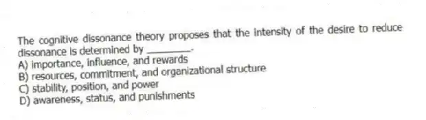 The cognitive dissonance theory proposes that the intensity of the desire to reduce dissonance is determined by ________.
A) importance, influence, and rewards
B) resources, commitment, and organizational structure
C) stability, position, and power
D) awareness, status, and punishments