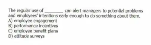 The regular use of ________ can alert managers to potential problems and employees' intentions early enough to do something about them.
A) employee engagement
B) performance incentives
C) employee benefit plans
D) attitude surveys