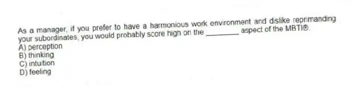 As a manager, if you prefer to have a harmonious work environment and dislike reprimanding your subordinates, you would probably score high on the ________ aspect of the MBTI®.
A) perception
B) thinking
C) intuition
D) feeling