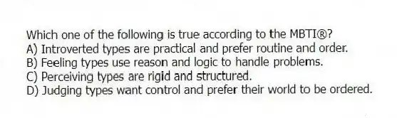 Which one of the following is true according to the MBTI®?
A) Introverted types are practical and prefer routine and order.
B) Feeling types use reason and logic to handle problems.
C) Perceiving types are rigid and structured.
D) Judging types want control and prefer their world to be ordered.
