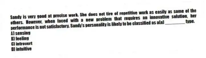 Sandy is very good at precise work. She does not tire of repetitive work as easily as some of the others. However, when faced with a new problem that requires an innovative solution, her performance is not satisfactory. Sandy's personality is likely to be classified as a(n) ________ type.
A) sensing
B) feeling
C) introvert
D) intuitive