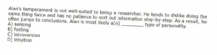 Alan's temperament is not well-suited to being a researcher. He tends to dislike doing the same thing twice and has no patience to sort out information step-by-step. As a result, he often jumps to conclusions. Alan is most likely a(n) ________ type of personality.
A) sensing
B) feeling
C) introversion
D) intuition