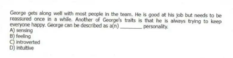 George gets along well with most people in the team. He is good at his job but needs to be reassured once in a while. Another of George's traits is that he is always trying to keep everyone happy. George can be described as a(n) ________ personality.
A) sensing
B) feeling
C) introverted
D) intuitive