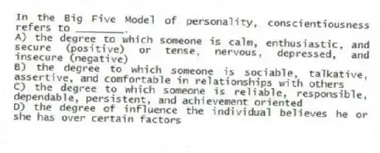 In the Big Five Model of personality, conscientiousness refers to ________.
A) the degree to which someone is calm, enthusiastic, and secure (positive) or tense, nervous, depressed, and insecure (negative)
B) the degree to which someone is sociable, talkative, assertive, and comfortable in relationships with others
C) the degree to which someone is reliable, responsible, dependable, persistent, and achievement oriented
D) the degree of influence the individual believes he or she has over certain factors