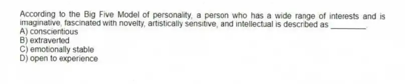 According to the Big Five Model of personality, a person who has a wide range of interests and is imaginative, fascinated with novelty, artistically sensitive, and intellectual is described as ________.
A) conscientious
B) extraverted
C) emotionally stable
D) open to experience