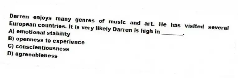Darren enjoys many genres of music and art. He has visited several European countries. It is very likely Darren is high in ________.
A) emotional stability
B) openness to experience
C) conscientiousness
D) agreeableness