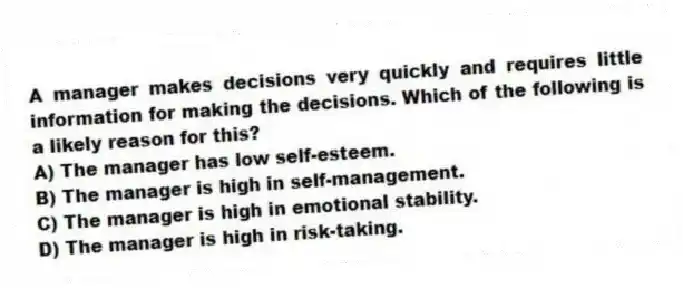 A manager makes decisions very quickly and requires little information for making the decisions. Which of the following is a likely reason for this?
A) The manager has low self-esteem.
B) The manager is high in self-management.
C) The manager is high in emotional stability.
D) The manager is high in risk-taking.