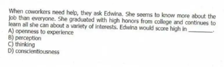 When coworkers need help, they ask Edwina. She seems to know more about the job than everyone. She graduated with high honors from college and continues to learn all she can about a variety of interests. Edwina would score high in ________.
A) openness to experience
B) perception
C) thinking
D) conscientiousness