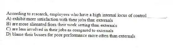 According to research, employees who have a high internal locus of control ________.
A) exhibit more satisfaction with their jobs than externals
B) are more alienated from their work setting than externals
C) are less involved in their jobs as compared to externals
D) blame their bosses for poor performance more often than externals