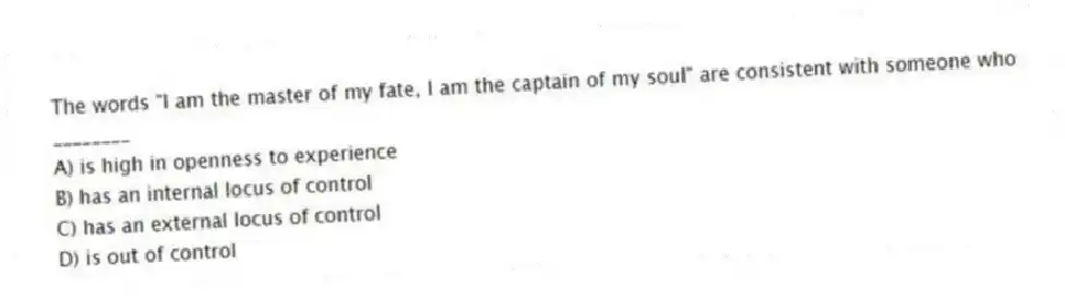 The words "I am the master of my fate, I am the captain of my soul" are consistent with someone who ________
A) is high in openness to experience
B) has an internal locus of control
C) has an external locus of control
D) is out of control