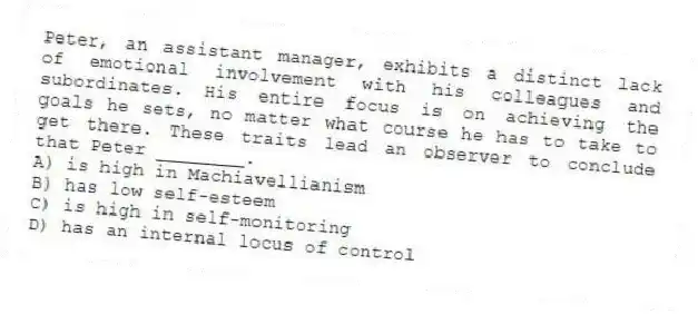Peter, an assistant manager, exhibits a distinct lack of emotional involvement with his colleagues and subordinates. His entire focus is on achieving the goals he sets, no matter what course he has to take to get there. These traits lead an observer to conclude that Peter ________.
A) is high in Machiavellianism
B) has low self-esteem
C) is high in self-monitoring
D) has an internal locus of control