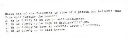 Which one of the following is true of a person who believes that "the ends justify the means"?
A) He is likely to be low on self-confidence.
B) He is likely to be high in Machiavellianism.
C) He is likely to have an external locus of control.
D) He is likely to be risk averse.