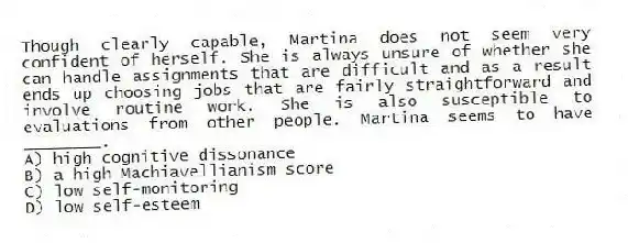 Though clearly capable, Martina does not seem very confident of herself. She is always unsure of whether she can handle assignments that are difficult and as a result ends up choosing jobs that are fairly straightforward and involve routine work. She is also susceptible to evaluations from other people. Martina seems to have ________.
A) high cognitive dissonance
B) a high Machiavellianism score
C) low self-monitoring
D) low self-esteem