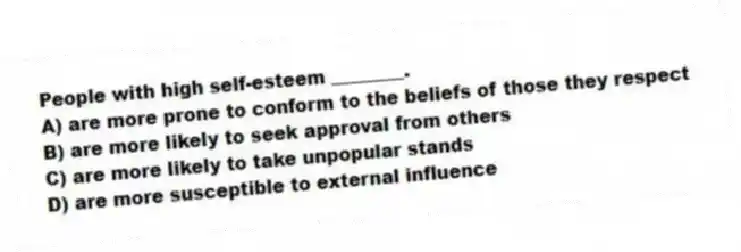 People with high self-esteem ________.
A) are more prone to conform to the beliefs of those they respect
B) are more likely to seek approval from others
C) are more likely to take unpopular stands
D) are more susceptible to external influence