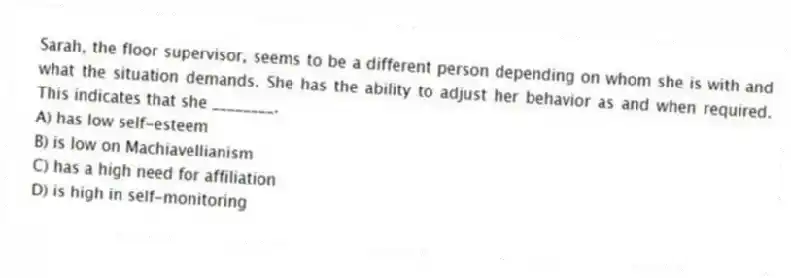 Sarah, the floor supervisor, seems to be a different person depending on whom she is with and what the situation demands. She has the ability to adjust her behavior as and when required. This indicates that she ________.
A) has low self-esteem
B) is low on Machiavellianism
C) has a high need for affiliation
D) is high in self-monitoring