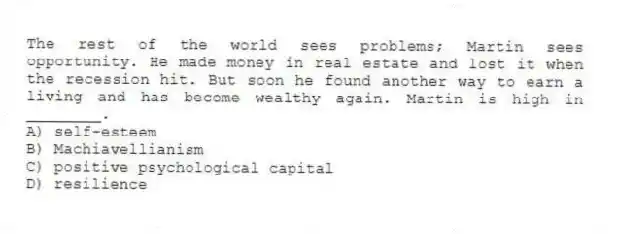The rest of the world sees problems; Martin sees opportunity. He made money in real estate and lost it when the recession hit. But soon he found another way to earn a living and has become wealthy again. Martin is high in ________.
A) self-esteem
B) Machiavellianism
C) positive psychological capital
D) resilience