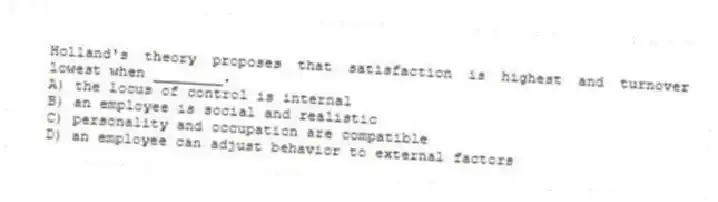 Holland's theory proposes that satisfaction is highest and turnover lowest when ________.
A) the locus of control is internal
B) an employee is social and realistic
C) personality and occupation are compatible
D) an employee can adjust behavior to external factors